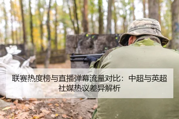 联赛热度榜与直播弹幕流量对比：中超与英超社媒热议差异解析